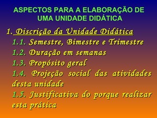ASPECTOS PARA A ELABORAÇÃO DE  UMA UNIDADE DIDÁTICA Discrição da Unidade Didática 1.1.  Semestre, Bimestre e Trimestre 1.2.  Duração em semanas 1.3.  Propósito geral 1.4.  Projeção social das atividades desta unidade 1.5.  Justificativa do porque realizar esta prática  