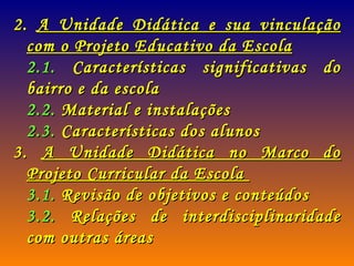 2.  A Unidade Didática e sua vinculação com o Projeto Educativo da Escola 2.1.  Características significativas do bairro e da escola 2.2.  Material e instalações 2.3.  Características dos alunos 3.  A Unidade Didática no Marco do Projeto Curricular da Escola  3.1.  Revisão de objetivos e conteúdos 3.2.  Relações de interdisciplinaridade com outras áreas   