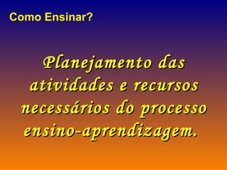 Como Ensinar? Planejamento das atividades e recursos necessários do processo ensino-aprendizagem.   