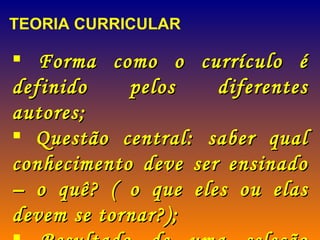 TEORIA CURRICULAR Forma como o currículo é definido pelos diferentes autores; Questão central: saber qual conhecimento deve ser ensinado – o quê? ( o que eles ou elas devem se tornar?); Resultado de uma seleção (currículo).   