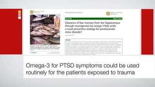 Matsuoka BioPsychoSocial Medicine 2011, 5:3
                                                                                            http://www.bpsmedicine.com/content/5/1/3




                                                                                             REVIEW                                                                                            Open Access

                                                                                            Clearance of fear memory from the hippocampus
                                                                                            through neurogenesis by omega-3 fatty acids:
                                                                                            a novel preventive strategy for posttraumatic
                                                                                            stress disorder?
                                                                                            Yutaka Matsuoka1,2


                                                                                             Abstract
                                                                                             Not only has accidental injury been shown to account for a significant health burden on all populations, regardless
                                                                                             of age, sex and geographic region, but patients with accidental injury frequently present with the psychiatric
                                                                                             condition of posttraumatic stress disorder (PTSD). Prevention of accident-related PTSD thus represents a potentially
 Clearance of fear memory from the hippocampus                                               important goal. Physicians in the field of psychosomatic medicine and critical care medicine have the opportunity
 through neurogenesis by omega-3 fatty acids: a novel                                        to see injured patients in the immediate aftermath of an accident. This article first briefly reviews the prevalence
 preventive strategy for posttraumatic stress disorder?                                      and associated factors of accident-related PTSD, then focuses on a conceptual model of fear memory and
 Matsuoka                                                                                    proposes a new, rationally hypothesized translational preventive intervention for PTSD through promoting
                                                                                             hippocampal neurogenesis by omega-3 fatty acid supplementation. The results of an open-label pilot trial of
                                              Matsuoka BioPsychoSocial Medicine 2011, 5:3
                               http://www.bpsmedicine.com/content/5/1/3 (8 February 2011)    injured patients admitted to the intensive care unit suggest that omega-3 fatty acid supplementation immediately
                                                                                             after accidental injury can reduce subsequent PTSD symptoms.




Omega-3 for PTSD symptoms could be used
routinely for the patients exposed to trauma
 