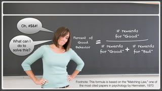 Oh, #$&#!
                                                # rewards
                 Percent of                    for “Good”
What can I
   do to
                   Good         =# rewards                  # rewards
solve this?
                  Behavior
                                    for “Good”        +     for “Bad”




                  Footnote: This formula is based on the “Matching Law,” one of
                    the most cited papers in psychology by Herrnstein, 1970
 