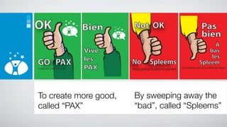 OK                             tm
                                tm

                                         Bien         Not OK                                                                Pas
                                                                                                                            bien
                                                tm




                                                                                                                                À
                                         Vive                                                                                bas
                                         les                                                                                  les
GO PAX                               !           !
                                                     No              Spleems                                             Spleem
© 2002-2012, PAXIS Institute             PAX         Peeling cards up is a spleem for your team   (Si tu soulèves les cartes, c’est un Spleem à ton équipe.)




To create more good,                                  By sweeping away the
called “PAX”                                          “bad”, called “Spleems”
 