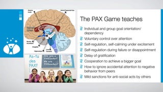 The PAX Game teaches
 Individual and group goal orientation/
 dependency
 Voluntary control over attention
 Self-regulation, self-calming under excitement
 Self-regulation during failure or disappointment
 Delay of gratiﬁcation
 Cooperation to achieve a bigger goal
 How to ignore accidental attention to negative
 behavior from peers
 Mild sanctions for anti-social acts by others
 
