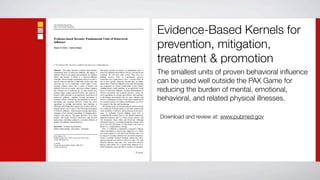 Evidence-Based Kernels for
prevention, mitigation,
treatment & promotion
The smallest units of proven behavioral inﬂuence
can be used well outside the PAX Game for
reducing the burden of mental, emotional,
behavioral, and related physical illnesses.

Download and review at: www.pubmed.gov
 