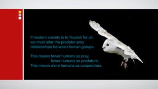 If modern society is to ﬂourish for all,
we must alter the predator-prey
relationships between human groups.

This means fewer humans as prey,
This means fewer humans as predators;
This means more humans as cooperators.
 