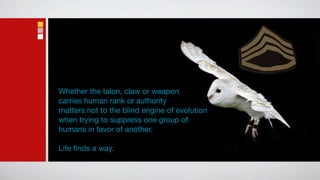 Whether the talon, claw or weapon
carries human rank or authority
matters not to the blind engine of evolution
when trying to suppress one group of
humans in favor of another.

Life ﬁnds a way.
 