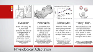 Apparent consumption ofl inoleic acid (% of dietary energy) among
                                                                           Australia, Canada, UK and USA for the years 1961–2000


                                                                                                                   10        Australia       Canada         UK        USA




                                                                           Apparent consumption of linoleic acid
                                                                                                                    9

                                                                                                                    8

                                                                                                                    7




                                                                                       (% energy)
                                                                                                                    6

                                                                                                                    5

                                                                                                                    4

                                                                                                                    3

                                                                                                                    2

                                                                                                                    1

                                                                                                                    0
                                                                                                                        1960 1965   1970   1975 1980 1985    1990   1995 2000




    Evolution                            Neonates                                                                  Breast Milk                                                  “Risky” Beh.
 In the Rife Valley, the               Successful human                                                 American infants have                                                    Almost all adolescent
      human brain                      neonates born with                                                been getting steadily                                                   risky behaviors have
 evolution the result of                60-day supply of                                                less omega-3 (n3) and                                                   now been documented
   eating ﬁsh high in                     omega-3 in                                                    more pro-inﬂammatory                                                    to be related to low n3
      omega-3 not                       subcutaneous fat                                                omega-6 (n6) in breast                                                  and high n6 in US diet
   savannah animals                    from mother’s diet                                                       milk                                                            change in last 50 years
   See Broadhurst, Cunnane, &         See HIbbeln et al. (2007).Maternal                                           See Ailhaud et al. (2006).Temporal
 Crawford (1998). Rift Valley lake    seafood consumption in pregnancy                                             changes in dietary fats: Role of n6
 ﬁsh and shellﬁsh provided brain-    and neurodevelopmental outcomes in                                              polyunsaturated fatty acids in                              Hibbeln et al. (2006). Healthy intakes
       speciﬁc nutrition for            childhood (ALSPAC study): an                                                   excessive adipose tissue                                 of n-3 and n-6 fatty acids: estimations
           early Homo                     observational cohort study                                                development and relationship to                                considering worldwide diversity.
                                                                                                                                obesity




Physiological Adaptation
 