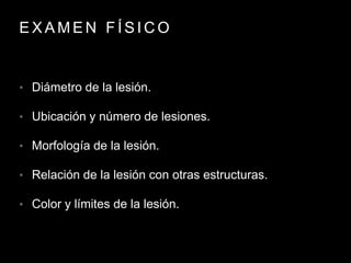 E X A M E N F Í S I C O
• Diámetro de la lesión.
• Ubicación y número de lesiones.
• Morfología de la lesión.
• Relación de la lesión con otras estructuras.
• Color y límites de la lesión.
 