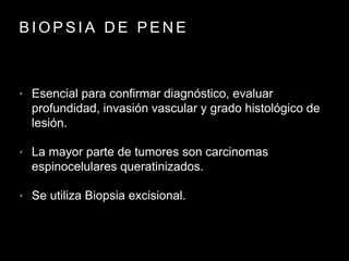 B I O P S I A D E P E N E
• Esencial para confirmar diagnóstico, evaluar
profundidad, invasión vascular y grado histológico de
lesión.
• La mayor parte de tumores son carcinomas
espinocelulares queratinizados.
• Se utiliza Biopsia excisional.
 