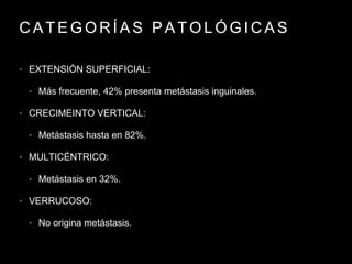 C A T E G O R Í A S P A T O L Ó G I C A S
• EXTENSIÓN SUPERFICIAL:
• Más frecuente, 42% presenta metástasis inguinales.
• CRECIMEINTO VERTICAL:
• Metástasis hasta en 82%.
• MULTICÉNTRICO:
• Metástasis en 32%.
• VERRUCOSO:
• No origina metástasis.
 
