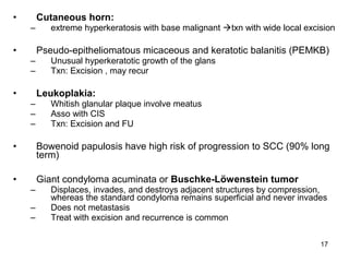 17
• Cutaneous horn:
– extreme hyperkeratosis with base malignant txn with wide local excision
• Pseudo-epitheliomatous micaceous and keratotic balanitis (PEMKB)
– Unusual hyperkeratotic growth of the glans
– Txn: Excision , may recur
• Leukoplakia:
– Whitish glanular plaque involve meatus
– Asso with CIS
– Txn: Excision and FU
• Bowenoid papulosis have high risk of progression to SCC (90% long
term)
• Giant condyloma acuminata or Buschke-Löwenstein tumor
– Displaces, invades, and destroys adjacent structures by compression,
whereas the standard condyloma remains superficial and never invades
– Does not metastasis
– Treat with excision and recurrence is common
 
