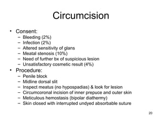 20
Circumcision
• Consent:
– Bleeding (2%)
– Infection (2%)
– Altered sensitivity of glans
– Meatal stenosis (10%)
– Need of further bx of suspicious lesion
– Unsatisfactory cosmetic result (4%)
• Procedure:
– Penile block
– Midline dorsal slit
– Inspect meatus (no hypospadias) & look for lesion
– Circumcoronal incision of inner prepuce and outer skin
– Meticulous hemostasis (bipolar diathermy)
– Skin closed with interrupted undyed absorbable suture
 