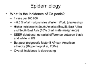 3
Epidemiology
• What is the incidence of Ca penis?
– 1 case per 100 000
– ~ 0.5 % of all malignancies Western World (decreasing)
– Higher incidence in South America (Brazil), East Africa
and South East Asia (10% of all male malignancy)
– SEER database: no racial difference between black
and white in US
– But poor prognostic factor if African American
ethnicity (Rippentrop et al, 2004)
– Overall incidence is decreasing
 