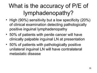 35
What is the accuracy of P/E of
lymphadenopathy?
• High (90%) sensitivity but a low specificity (20%)
of clinical examination detecting pathologically
positive inguinal lymphadenopathy
• 50% of patients with penile cancer will have
clinically palpable inguinal LN at presentation
• 50% of patients with pathologically positive
unilateral inguinal LN will have contralateral
metastatic disease
 
