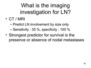 36
What is the imaging
investigation for LN?
• CT / MRI
– Predict LN involvement by size only
– Sensitivity : 35 %, specificity : 100 %
• Strongest predictor for survival is the
presence or absence of nodal metastases
 
