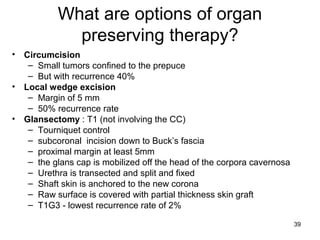39
What are options of organ
preserving therapy?
• Circumcision
– Small tumors confined to the prepuce
– But with recurrence 40%
• Local wedge excision
– Margin of 5 mm
– 50% recurrence rate
• Glansectomy : T1 (not involving the CC)
– Tourniquet control
– subcoronal incision down to Buck’s fascia
– proximal margin at least 5mm
– the glans cap is mobilized off the head of the corpora cavernosa
– Urethra is transected and split and fixed
– Shaft skin is anchored to the new corona
– Raw surface is covered with partial thickness skin graft
– T1G3 - lowest recurrence rate of 2%
 