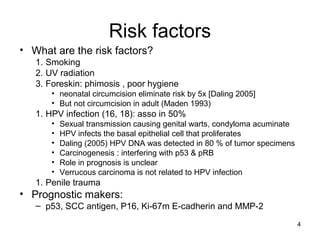 4
Risk factors
• What are the risk factors?
1. Smoking
2. UV radiation
3. Foreskin: phimosis , poor hygiene
• neonatal circumcision eliminate risk by 5x [Daling 2005]
• But not circumcision in adult (Maden 1993)
1. HPV infection (16, 18): asso in 50%
• Sexual transmission causing genital warts, condyloma acuminate
• HPV infects the basal epithelial cell that proliferates
• Daling (2005) HPV DNA was detected in 80 % of tumor specimens
• Carcinogenesis : interfering with p53 & pRB
• Role in prognosis is unclear
• Verrucous carcinoma is not related to HPV infection
1. Penile trauma
• Prognostic makers:
– p53, SCC antigen, P16, Ki-67m E-cadherin and MMP-2
 