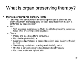 40
What is organ preserving therapy?
• Mohs micrographic surgery (MMS)
– “ shaving “ the tumour mass by excising thin layers of tissue and
examining them microscopically till clear deep resection margin is
confirmed by frozen section
– Adv :
• With a surgeon experienced in MMS, it is able to remove the cancerous
tissue while preserving normal structures
– Disadv :
• Messy and bloody and time consuming
• Required expert technique
• Experienced pathologist is needed to confirm clear margin by frozen
section
• Wound may healed with scarring result in disfiguration
• Urethra is sometime involved and required urethroplasty
• Recurrence rate was high at 30%
 