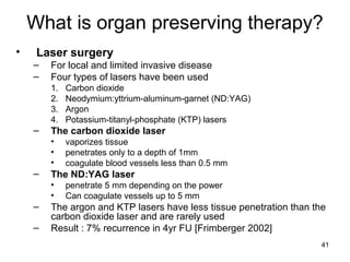 41
What is organ preserving therapy?
• Laser surgery
– For local and limited invasive disease
– Four types of lasers have been used
1. Carbon dioxide
2. Neodymium:yttrium-aluminum-garnet (ND:YAG)
3. Argon
4. Potassium-titanyl-phosphate (KTP) lasers
– The carbon dioxide laser
• vaporizes tissue
• penetrates only to a depth of 1mm
• coagulate blood vessels less than 0.5 mm
– The ND:YAG laser
• penetrate 5 mm depending on the power
• Can coagulate vessels up to 5 mm
– The argon and KTP lasers have less tissue penetration than the
carbon dioxide laser and are rarely used
– Result : 7% recurrence in 4yr FU [Frimberger 2002]
 