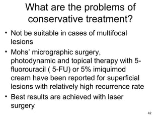 42
What are the problems of
conservative treatment?
• Not be suitable in cases of multifocal
lesions
• Mohs’ micrographic surgery,
photodynamic and topical therapy with 5-
fluorouracil ( 5-FU) or 5% imiquimod
cream have been reported for superficial
lesions with relatively high recurrence rate
• Best results are achieved with laser
surgery
 