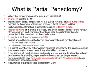 43
What is Partial Penectomy?
• When the cancer involves the glans and distal shaft
• T1a to T2 (not for T3 !!!!)
• Traditionally, partial amputation has required removal of 2-cm tumour-free
margins, to lower risk of local recurrence T (50% reduced to 6%)
• Pathological confirmation a surgical margin of 5-10 mm is safe
• Frozen sections at the time of surgery are often helpful, and a careful review
of the specimen and permanent sections with the pathologist help to
determine if the resection has been adequate
• If margin + ve: local recurrence in 10%
• Patient should be counselled about poor cosmetic and functional result
– He will need to sit to void
– He cannot have sexual intercourse
• If surgical resection by either wedge or partial penectomy does not provide an
adequate margin, a total penectomy should be considered
• If the amount of residual penis and urethra is inadequate to allow the patient
to urinate while standing, a perineal urethrostomy can be performed
• Berry suggested to have 3cm penile functioning length and 2cm clear margin before
consideration of partial penectomy
• Recurrence of partial or total penectomy: 0-8%
 