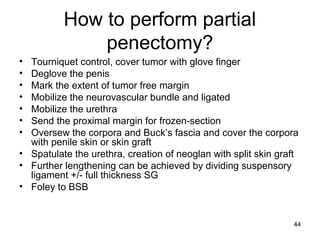 44
How to perform partial
penectomy?
• Tourniquet control, cover tumor with glove finger
• Deglove the penis
• Mark the extent of tumor free margin
• Mobilize the neurovascular bundle and ligated
• Mobilize the urethra
• Send the proximal margin for frozen-section
• Oversew the corpora and Buck’s fascia and cover the corpora
with penile skin or skin graft
• Spatulate the urethra, creation of neoglan with split skin graft
• Further lengthening can be achieved by dividing suspensory
ligament +/- full thickness SG
• Foley to BSB
 