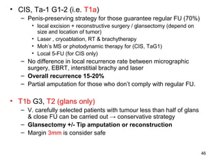 46
• CIS, Ta-1 G1-2 (i.e. T1a)
– Penis-preserving strategy for those guarantee regular FU (70%)
• local excision + reconstructive surgery / glansectomy (depend on
size and location of tumor)
• Laser , cryoablation, RT & brachytherapy
• Moh’s MS or photodynamic therapy for (CIS, TaG1)
• Local 5-FU (for CIS only)
– No difference in local recurrence rate between micrographic
surgery, EBRT, interstitial brachy and laser
– Overall recurrence 15-20%
– Partial amputation for those who don’t comply with regular FU.
• T1b G3, T2 (glans only)
– V. carefully selected patients with tumour less than half of glans
& close FU can be carried out → conservative strategy
– Glansectomy +/- Tip amputation or reconstruction
– Margin 3mm is consider safe
 