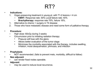 50
RT?
• Indications:
1. Organ-preserving treatment in young pt. with T1-2 lesions < 4 cm
– EBRT: Response rate: 50% Local failure rate: 40%
– Brachytherapy: response rate 70%, failure 16%.
1. Alternative to chemo + surgery in T4 disease
2. Those who have metastatic disease and need some form of palliative therapy
• Procedure:
– High dose: 60cGy during 3 weeks
– Circumcision prior to initiating radiation therapy
• Prepuce will fuse with the glans
• Allows better evaluation of the tumor stage
• Minimizes the morbidity associated with the therapy, includes swelling,
irritation, moist desquamation, phimosis, and infection
• Prophylaxis
– NOT recommended. (fails to prevent mets, morbidity, difficult to follow)
• Neo adjuvant
– can render fixed nodes operable.
• Adjuvant
– may be used to reduce local recurrence.
 