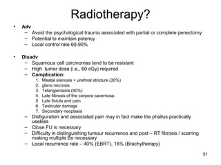 51
Radiotherapy?
• Adv
– Avoid the psychological trauma associated with partial or complete penectomy
– Potential to maintain potency
– Local control rate 60-90%
• Disadv
– Squamous cell carcinomas tend to be resistant
– High tumor dose (i.e., 60 cGy) required
– Complication:
1. Meatal stenosis + urethral stricture (30%)
2. glans necrosis
3. Telangiectasia (90%)
4. Late fibrosis of the corpora cavernosa
5. Late fistula and pain
6. Testicular damage
7. Secondary neoplasia
– Disfiguration and associated pain may in fact make the phallus practically
useless
– Close FU is necessary
– Difficulty in distinguishing tumour recurrence and post – RT fibrosis / scarring
making multiple Bx necessary
– Local recurrence rate – 40% (EBRT), 16% (Brachytherapy)
 