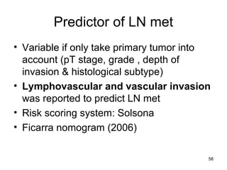 58
Predictor of LN met
• Variable if only take primary tumor into
account (pT stage, grade , depth of
invasion & histological subtype)
• Lymphovascular and vascular invasion
was reported to predict LN met
• Risk scoring system: Solsona
• Ficarra nomogram (2006)
 