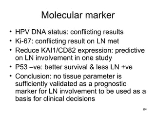 64
Molecular marker
• HPV DNA status: conflicting results
• Ki-67: conflicting result on LN met
• Reduce KAI1/CD82 expression: predictive
on LN involvement in one study
• P53 –ve: better survival & less LN +ve
• Conclusion: no tissue parameter is
sufficiently validated as a prognostic
marker for LN involvement to be used as a
basis for clinical decisions
 