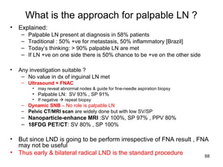 68
What is the approach for palpable LN ?
• Explained:
– Palpable LN present at diagnosis in 58% patients
– Traditional : 50% +ve for metastasis, 50% inflammatory [Brazil]
– Today’s thinking: > 90% palpable LN are met
– If LN +ve on one side there is 50% chance to be +ve on the other side
• Any investigation suitable ?
– No value in dx of inguinal LN met
– Ultrasound + FNAC
• may reveal abnormal nodes & guide for fine-needle aspiration biopsy
• Palpable LN: SV 93% , SP 91%
• If negative  repeat biopsy
– Dynamic SNB – No role is palpable LN
– Pelvic CT/MRI scan are widely done but with low SV/SP
– Nanoparticle-enhance MRI :SV 100%, SP 97% , PPV 80%
– 18FDG PET/CT: SV 80% , SP 100%
• But since LND is going to be perform irrespective of FNA result , FNA
may not be useful
• Thus early & bilateral radical LND is the standard procedure
 