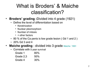 7
What is Broders’ & Maiche
classification?
• Broders’ grading :Divided into 4 grade (1921)
– Define the level of differentiation based on
• Keratinization
• Nuclear pleomorphism
• Number of mitosis
• + other factors
– 80 % of the Ca penis is low grade lesion ( Gd 1 and 2 )
– 20% Gd 3 and 4
• Maiche grading : divided into 3 grade Maiche 1991
– Correlate with 5 year survival
Grade 1 80%
Grade 2,3 50%
Grade 4 30%
 