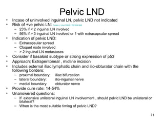 71
Pelvic LND
• Incase of uninvolved inguinal LN, pelvic LND not indicated
• Risk of +ve pelvic LN: Culkin J Urol 2003;170:359-365
– 23% if < 2 inguinal LN involved
– 56% if > 3 inguinal LN involved or 1 with extracapsular spread
• Indication of pelvic LND:
– Extracapsular spread
– Cloquet node involved
– > 2 inguinal LN metastases
• Consider if basaloid subtype or strong expression of p53
• Approach: Extraperitoneal , midline incision
• Includes external iliac lymphatic chain and ilio-obturator chain with the
following borders:
– proximal boundary: iliac bifurcation
– lateral boundary: ilio-inguinal nerve
– medial boundary: obturator nerve
• Provide cure rate: 14-54%
• Unanswered questions:
– If extensive unilateral inguinal LN involvement , should pelvic LND be unilateral or
bilateral?
– When is the most suitable timing of pelvic LND?
 