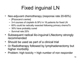 72
Fixed inguinal LN
• Neo-adjuvant chemotherapy (response rate 20-60%)
– [Pizzocaro’s series]
– 3-4 courses of cisplatin & 5FU in 16 patients for fixed LN
– 60% could be radically resected following primary chemoTx
– 30% have probably cured
– Survival rate 25%
• Subsequent radical ilio-inguinal LNectomy strongly
recommended
• Should be used as part of a clinical trial
• Or Radiotherapy followed by lymphadenectomy but
higher morbidity
• Problem: high toxicity + high number of non responder
 