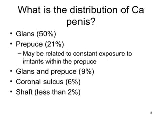 8
What is the distribution of Ca
penis?
• Glans (50%)
• Prepuce (21%)
– May be related to constant exposure to
irritants within the prepuce
• Glans and prepuce (9%)
• Coronal sulcus (6%)
• Shaft (less than 2%)
 