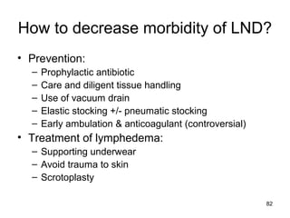 82
How to decrease morbidity of LND?
• Prevention:
– Prophylactic antibiotic
– Care and diligent tissue handling
– Use of vacuum drain
– Elastic stocking +/- pneumatic stocking
– Early ambulation & anticoagulant (controversial)
• Treatment of lymphedema:
– Supporting underwear
– Avoid trauma to skin
– Scrotoplasty
 