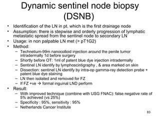 83
Dynamic sentinel node biopsy
(DSNB)
• Identification of the LN in pt. which is the first drainage node
• Assumption: there is stepwise and orderly progression of lymphatic
metastatic spread from the sentinel node to secondary LN
• Usage: in non palpable LN met (> pT1G2)
• Method:
– Technetium-99m nanocolloid injection around the penile tumor
intradermally 1d before surgery
– Shortly before OT: 1ml of patent blue dye injection intradermally
– Sentinel LN identify by lymphoscintigraphy , & area marked on skin
– Dissection: sentinel LN identify by intra-op gamma-ray detection probe +
patent blue dye staining
– LN then isolated and removed for FZ
– If FZ +ve  formal inguinal LND perform
• Result:
– With improved technique (combine with USG FNAC): false negative rate of
5% achieved (vs 25%)
– Specificity : 95%, sensitivity : 95%
– Netherlands Cancer Institute
 