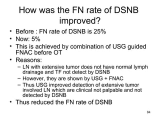 84
How was the FN rate of DSNB
improved?
• Before : FN rate of DSNB is 25%
• Now: 5%
• This is achieved by combination of USG guided
FNAC before OT
• Reasons:
– LN with extensive tumor does not have normal lymph
drainage and TF not detect by DSNB
– However, they are shown by USG + FNAC
– Thus USG improved detection of extensive tumor
involved LN which are clinical not palpable and not
detected by DSNB
• Thus reduced the FN rate of DSNB
 