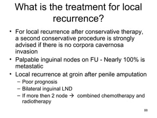 88
What is the treatment for local
recurrence?
• For local recurrence after conservative therapy,
a second conservative procedure is strongly
advised if there is no corpora cavernosa
invasion
• Palpable inguinal nodes on FU - Nearly 100% is
metastatic
• Local recurrence at groin after penile amputation
– Poor prognosis
– Bilateral inguinal LND
– If more then 2 node  combined chemotherapy and
radiotherapy
 