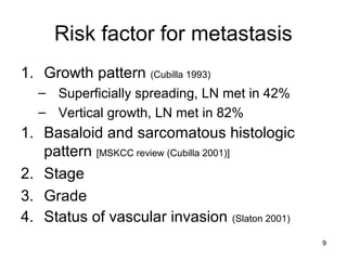 9
Risk factor for metastasis
1. Growth pattern (Cubilla 1993)
– Superficially spreading, LN met in 42%
– Vertical growth, LN met in 82%
1. Basaloid and sarcomatous histologic
pattern [MSKCC review (Cubilla 2001)]
2. Stage
3. Grade
4. Status of vascular invasion (Slaton 2001)
 