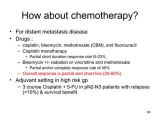 90
How about chemotherapy?
• For distant metastasis disease
• Drugs :
– cisplatin, bleomycin, methotrexate (CBM), and fluorouracil
– Cisplatin monotherapy
• Partial short duration response rate15-23%,
– Bleomycin +/- radiation or vincristine and methotrexate
• Partial and/or complete response rate of 45%
– Overall response is partial and short live (20-60%)
• Adjuvant setting in high risk gp
– 3 course Cisplatin + 5-FU in pN2-N3 patients with relapses
(<10%) & survival benefit
 