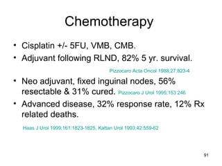 91
Chemotherapy
• Cisplatin +/- 5FU, VMB, CMB.
• Adjuvant following RLND, 82% 5 yr. survival.
Pizzocaro Acta Oncol 1988;27:823-4
• Neo adjuvant, fixed inguinal nodes, 56%
resectable & 31% cured. Pizzocaro J Urol 1995;153:246
• Advanced disease, 32% response rate, 12% Rx
related deaths.
Haas J Urol 1999;161:1823-1825, Kattan Urol 1993;42:559-62
 