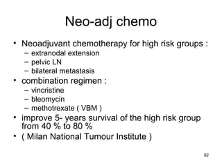 92
Neo-adj chemo
• Neoadjuvant chemotherapy for high risk groups :
– extranodal extension
– pelvic LN
– bilateral metastasis
• combination regimen :
– vincristine
– bleomycin
– methotrexate ( VBM )
• improve 5- years survival of the high risk group
from 40 % to 80 %
• ( Milan National Tumour Institute )
 