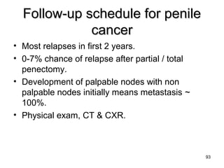 93
Follow-up schedule for penileFollow-up schedule for penile
cancercancer
• Most relapses in first 2 years.
• 0-7% chance of relapse after partial / total
penectomy.
• Development of palpable nodes with non
palpable nodes initially means metastasis ~
100%.
• Physical exam, CT & CXR.
 