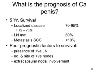 96
What is the prognosis of Ca
penis?
• 5 Yr. Survival
– Localized disease 70-95%
• T2 – 70%
– LN met 50%
– Metastasis SCC <10%
• Poor prognostic factors to survival:
– presence of +ve LN
– no. & site of +ve nodes
– extracapsular nodal involvement
 