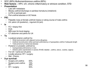 98
• SCC (80%) Bulbomembranous urethra (60%)
• Risk factors – HPV, UV, chronic inflammatory or stricture condition, STD
• Presentation
– Late with metastasis
– Bloody urethral discharge or painless hematuria (initial/end)
– LUTS or perineal pain
– Peri-urethral abscess or UC fistula
• P/E:
– Palpable mass at female urethral meatus or along course of male urethra
– LN: pelvic LN (posterior) , inguinal LN (ant)
• Ix
– FC + biopsy first
– EUA
– MRI scan for local staging
– CT abdomen and pelvis for LN
• Tx
– Localized anterior urethral Ca
• Wide local excision with adjacent tunica albuginea,
• Urethral reconstruction either perineal urethrostomy or hypospadiac urethra if adequate length
• Total penectomy if advanced disease
– Posterior or prostatic urethral Ca
• Cystogrostatourethrectomy in men
• Anterior pelvic exenteration in women (PLND, bladder , urethra, uterus , ovaries, vagina)
– For LN > same as CA penis
– Locally advance: RT + surgery
– Met : Chemo
• 5-yr survival:
– Surgery ant urethra 50%
– Surgery post urethra 15%
RT 30%
– RT + surgery 50%
 