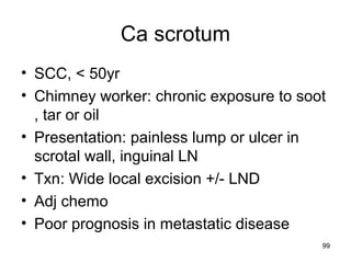 99
Ca scrotum
• SCC, < 50yr
• Chimney worker: chronic exposure to soot
, tar or oil
• Presentation: painless lump or ulcer in
scrotal wall, inguinal LN
• Txn: Wide local excision +/- LND
• Adj chemo
• Poor prognosis in metastatic disease
 