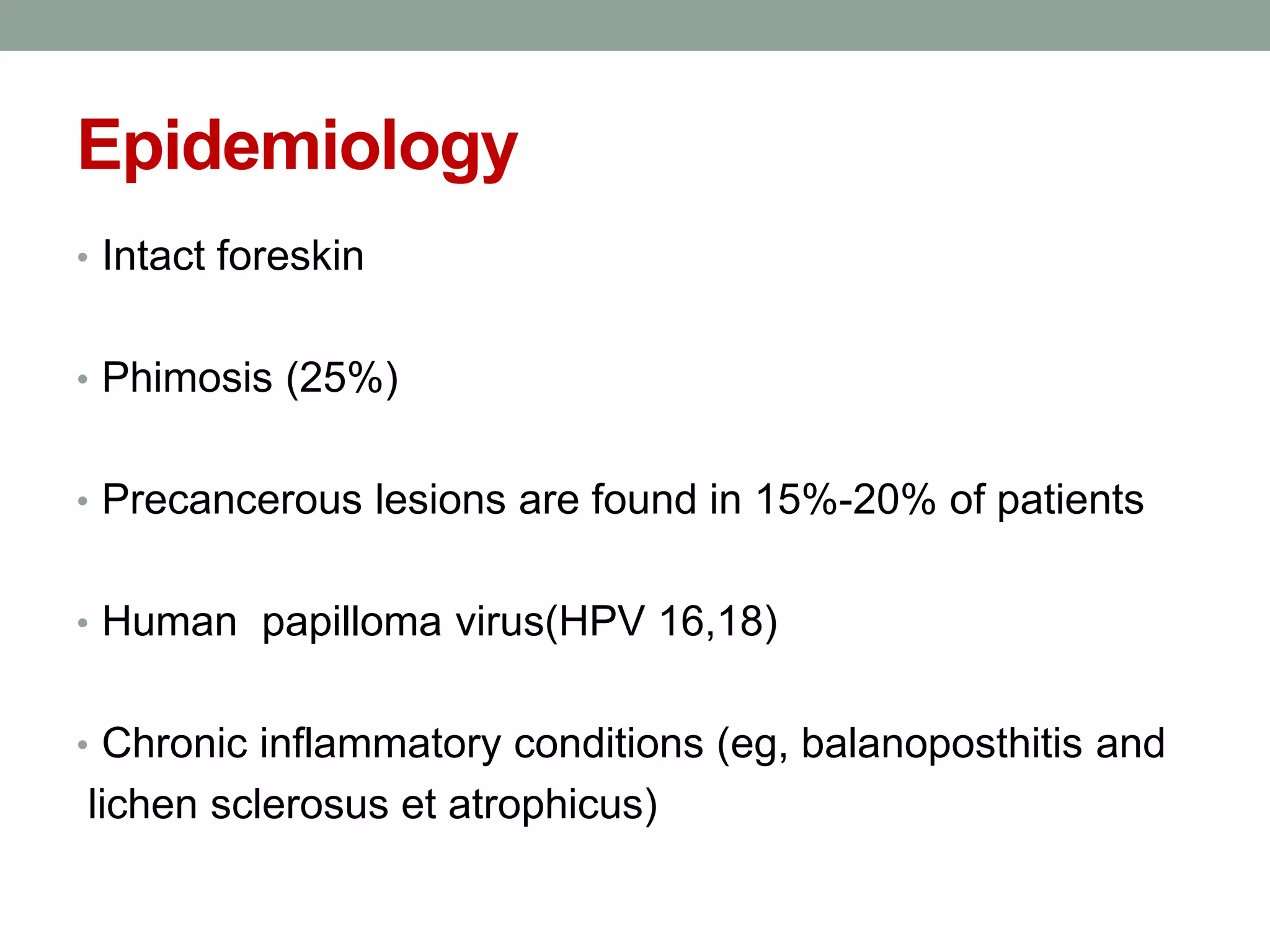 Epidemiology
• Intact foreskin
• Phimosis (25%)
• Precancerous lesions are found in 15%-20% of patients
• Human papilloma virus(HPV 16,18)
• Chronic inflammatory conditions (eg, balanoposthitis and
lichen sclerosus et atrophicus)
 